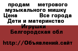 продам 1,5метрового музыкального мишку › Цена ­ 2 500 - Все города Дети и материнство » Игрушки   . Белгородская обл.